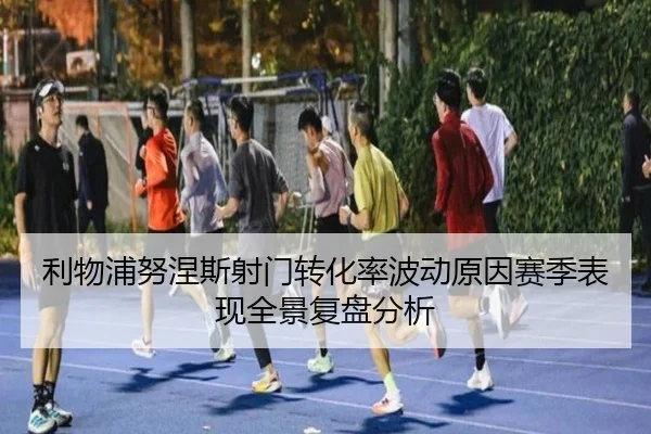 利物浦努涅斯射门转化率波动原因赛季表现全景复盘分析