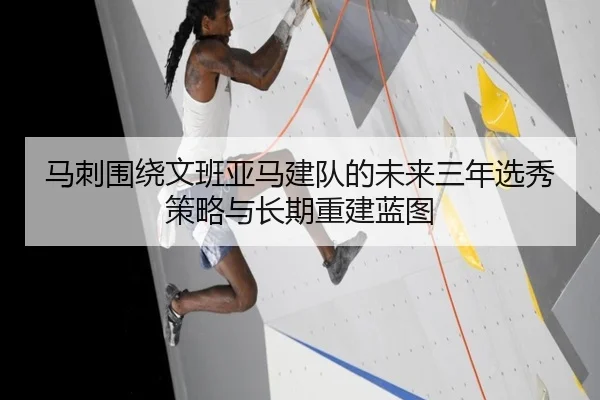 马刺围绕文班亚马建队的未来三年选秀策略与长期重建蓝图（kaiyun）