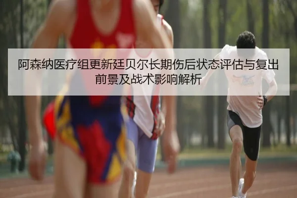 阿森纳医疗组更新廷贝尔长期伤后状态评估与复出前景及战术影响解析（kaiyun）