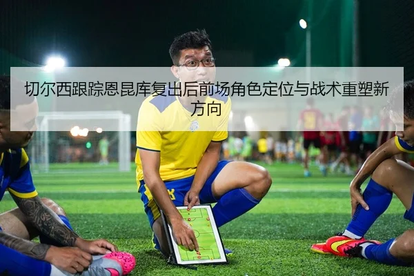 切尔西跟踪恩昆库复出后前场角色定位与战术重塑新方向（kaiyun）