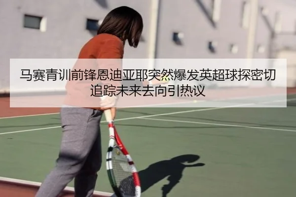 马赛青训前锋恩迪亚耶突然爆发英超球探密切追踪未来去向引热议（kaiyun）