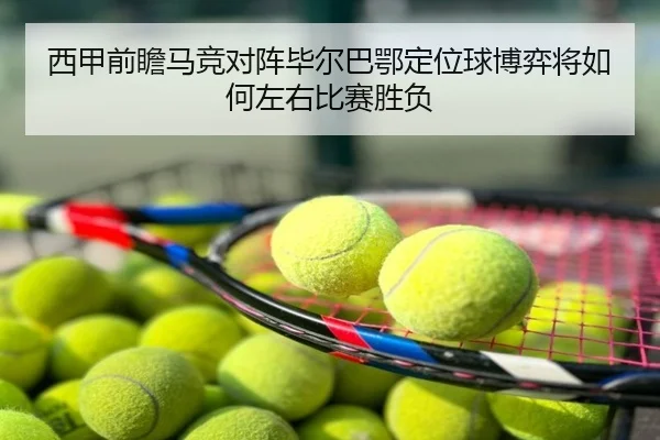 西甲前瞻马竞对阵毕尔巴鄂定位球博弈将如何左右比赛胜负（kaiyun）