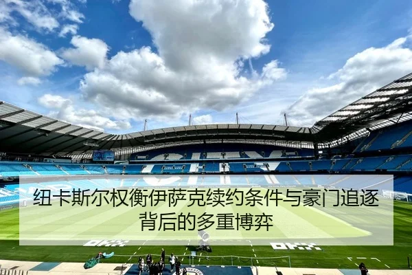 纽卡斯尔权衡伊萨克续约条件与豪门追逐背后的多重博弈（kaiyun）