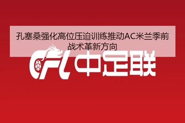 孔塞桑强化高位压迫训练推动AC米兰季前战术革新方向（kaiyun）